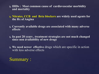  IHDs : Most common cause of cardiovascular morbidity
and mortality
 Nitrates, CCB and Beta blockers are widely used agents for
the Rx of Angina
 Currently available drugs are associated with many adverse
effects
 In past 20 years , treatment strategies are not much changed
since non availability of new drugs
 We need newer effective drugs which are specific in action
with less adverse effects
Summary :
 
