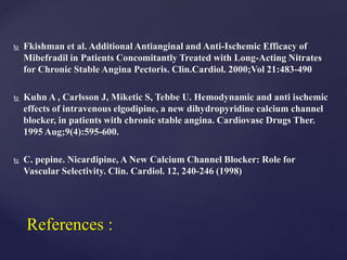  Fkishman et al. Additional Antianginal and Anti-Ischemic Efficacy of
Mibefradil in Patients Concomitantly Treated with Long-Acting Nitrates
for Chronic Stable Angina Pectoris. Clin.Cardiol. 2000;Vol 21:483-490
 Kuhn A , Carlsson J, Miketic S, Tebbe U. Hemodynamic and anti ischemic
effects of intravenous elgodipine, a new dihydropyridine calcium channel
blocker, in patients with chronic stable angina. Cardiovasc Drugs Ther.
1995 Aug;9(4):595-600.
 C. pepine. Nicardipine, A New Calcium Channel Blocker: Role for
Vascular Selectivity. Clin. Cardiol. 12, 240-246 (1998)
References :
 