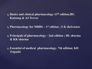  Basics and clinical pharmacology-13th edition;BG
Katzung & AJ Trevor
 Pharmacology for MBBS – 1st edition ; S K shrivastav
 Principals of pharmacology - 2nd edition ; HL sharma
& KK sharma
 Essential of medical pharmacology- 7th edition; KD
Tripathi
 