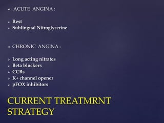  ACUTE ANGINA :
 Rest
 Sublingual Nitroglycerine
 CHRONIC ANGINA :
 Long acting nitrates
 Beta blockers
 CCBs
 K+ channel opener
 pFOX inhibitors
CURRENT TREATMRNT
STRATEGY
 
