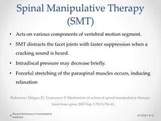 Spinal Manipulative Therapy
(SMT)
• Acts on various components of vertebral motion segment.
• SMT distracts the facet joints with faster suppression when a
cracking sound is heard.
• Intradiscal pressure may decrease briefly.
• Forceful stretching of the paraspinal muscles occurs, inducing
relaxation
Reference: Maigne JY, Vautravers P. Mechanism of action of spinal manipulative therapy.
Joint bone spine.2003 Sep 1;70(5):336-41.
6/1/2021
Recent Advances in manipulative
medicine
12
 
