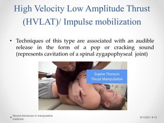 High Velocity Low Amplitude Thrust
(HVLAT)/ Impulse mobilization
• Techniques of this type are associated with an audible
release in the form of a pop or cracking sound
(represents cavitation of a spinal zygapophyseal joint)
6/1/2021
Recent Advances in manipulative
medicine
15
 