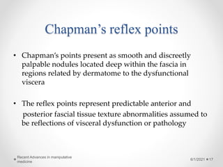 Chapman’s reflex points
• Chapman’s points present as smooth and discreetly
palpable nodules located deep within the fascia in
regions related by dermatome to the dysfunctional
viscera
• The reflex points represent predictable anterior and
posterior fascial tissue texture abnormalities assumed to
be reflections of visceral dysfunction or pathology
6/1/2021
Recent Advances in manipulative
medicine
17
 