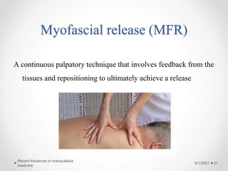 Myofascial release (MFR)
A continuous palpatory technique that involves feedback from the
tissues and repositioning to ultimately achieve a release
6/1/2021
Recent Advances in manipulative
medicine
21
 