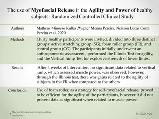 The use of Myofascial Release in the Agility and Power of healthy
subjects: Randomized Controlled Clinical Study
6/1/2021
Recent Advances in manipulative
medicine
22
Authors Matheus Minosso Kulka ,Wagner Menna Pereira, Nerison Lucas Costa
Pereira et al. 2020
Methods Thirty healthy participants were invited, divided into three distinct
groups: active stretching group (SG); foam roller group (FR); and
control group (CG). The participants initially underwent an
anthropometric assessment , performed the Illinois Test for agility,
and the Vertical Jump Test for explosive strength of lower limbs.
Results After 4 weeks of intervention, no significant data related to vertical
jump, which assessed muscle power, was observed, however,
through the Illinois test, there was gains related to the agility of
subjects in the FR when compared to the others.
Conclusion Use of foam roller, as a strategy for self-myofascial release, proved
to be efficient for the agility of the participants, however it did not
present data as significant when related to muscle power.
 