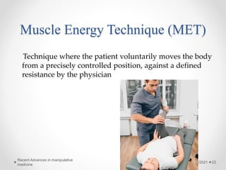 Muscle Energy Technique (MET)
Technique where the patient voluntarily moves the body
from a precisely controlled position, against a defined
resistance by the physician
6/1/2021
Recent Advances in manipulative
medicine
23
 