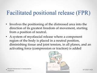 Facilitated positional release (FPR)
• Involves the positioning of the distressed area into the
direction of its greatest freedom of movement, starting
from a position of neutral.
• A system of myofascial release where a component
region of the body is placed in a neutral position,
diminishing tissue and joint tension, in all planes, and an
activating force (compression or traction) is added
6/1/2021
Recent Advances in manipulative
medicine
26
 