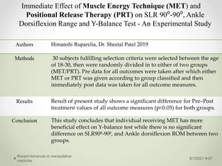 Immediate Effect of Muscle Energy Technique (MET) and
Positional Release Therapy (PRT) on SLR 90⁰-90⁰, Ankle
Dorsiflexion Range and Y-Balance Test - An Experimental Study
6/1/2021
Recent Advances in manipulative
medicine
27
Authors Himanshi Ruparelia, Dr. Sheetal Patel 2019
Methods 30 subjects fulfilling selection criteria were selected between the age
of 18-30, then were randomly divided in to either of two groups
(MET/PRT). Pre data for all outcomes were taken after which either
MET or PRT was given according to group classified and then
immediately post data was taken for all outcome measures.
Results Result of present study shows a significant difference for Pre–Post
treatment values of all outcome measures (p<0.05) for both groups.
Conclusion This study concludes that individual receiving MET has more
beneficial effect on Y-balance test while there is no significant
difference on SLR90⁰-90⁰, and Ankle dorsiflexion ROM between two
groups.
 