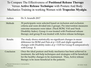 To Compare The Effectiveness of Positional Release Therapy
Versus Active Release Technique with Posture And Body
Mechanics Training in working Women with Trapezius Myalgia.
6/1/2021
Recent Advances in manipulative
medicine
28
Authors Dr. S. Anandh 2017
Methods 30 participants were selected based on inclusion and exclusion
criteria and were divided into 2 groups. Pre intervention measures
outcome measures were taken (Neck ROM, VAS and Neck
Disability Index). Group A was treated with Positional release
therapy and group B was treated with Active release technique.
Results The study shows statistically no significant changes in mean
difference for ROM and Pain at p < 0.05 and slight significant
changes with Disability index at p < 0.05 for Group B comparatively
with Group A
Conclusion Once the ideal posture and body mechanics has been achieved in
treatment, the self-help techniques and strategies will be beneficial
for the healthy changes to be maintained. Thus, Active release
therapy is be more beneficial in the patients.
 