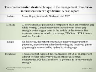 The strain-counter strain technique in the management of anterior
interosseous nerve syndrome: A case report
6/1/2021
Recent Advances in manipulative
medicine
30
Authors Manu Goyal, Kanimozhi Narkeesh et al 2017
Methods 37 year old female patient who complained of an abnormal pen grip
while writing. Clinical observation showed weak pincer grip
strength, active trigger point in the middle of the forearm. Her
treatment course included cryomassage, TENS and SCS, 4 times a
week for 2 weeks.
Results On follow up, the patient reported an inactive trigger point on
palpation, improvement in her handwriting and improved pincer
grip strength as recorded by hydraulic pinch guage.
Conclusion This case report explored the effectiveness of SCS as an important
adjunct to other conservative treatments for entrapment
neuropathies. SCS has also shown its potential to improve muscle
strength.
 