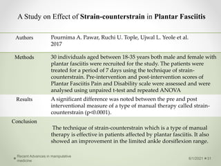 A Study on Effect of Strain-counterstrain in Plantar Fasciitis
6/1/2021
Recent Advances in manipulative
medicine
31
Authors Pournima A. Pawar, Ruchi U. Tople, Ujwal L. Yeole et al.
2017
Methods 30 individuals aged between 18-35 years both male and female with
plantar fasciitis were recruited for the study. The patients were
treated for a period of 7 days using the technique of strain-
counterstrain. Pre-intervention and post-intervention scores of
Plantar Fasciitis Pain and Disability scale were assessed and were
analysed using unpaired t-test and repeated ANOVA
Results A significant difference was noted between the pre and post
interventional measure of a type of manual therapy called strain-
counterstrain (p<0.0001).
Conclusion
The technique of strain-counterstrain which is a type of manual
therapy is effective in patients affected by plantar fasciitis. It also
showed an improvement in the limited ankle dorsiflexion range.
 
