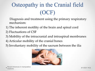 Osteopathy in the Cranial field
(OCF)
Diagnosis and treatment using the primary respiratory
mechanism:
1) The inherent motility of the brain and spinal cord
2) Fluctuations of CSF
3) Mobility of the intracranial and intraspinal membranes
4) Articular mobility of the cranial bones
5) Involuntary mobility of the sacrum between the ilia
6/1/2021
Recent Advances in manipulative
medicine
32
 