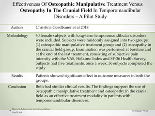 Effectiveness Of Osteopathic Manipulative Treatment Versus
Osteopathy In The Cranial Field In Temporomandibular
Disorders – A Pilot Study
6/1/2021
Recent Advances in manipulative
medicine
33
Authors Christina Gesslbauer et al 2018
Methodology 40 female subjects with long-term temporomandibular disorders
were included. Subjects were randomly assigned into two groups:
(1) osteopathic manipulative treatment group and (2) osteopathy in
the cranial field group. Examination was performed at baseline and
at the end of the last treatment, consisting of subjective pain
intensity with the VAS, Helkimo Index and SF-36 Health Survey.
Subjects had five treatments, once a week. 36 subjects completed the
study
Results Patients showed significant effect in outcome measures in both the
groups.
Conclusion Both had similar clinical results. The findings support the use of
osteopathic manipulative treatment and osteopathy in the cranial
field as an effective treatment modality in patients with
temporomandibular disorders.
 