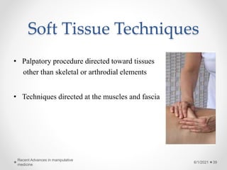 Soft Tissue Techniques
• Palpatory procedure directed toward tissues
other than skeletal or arthrodial elements
• Techniques directed at the muscles and fascia
6/1/2021
Recent Advances in manipulative
medicine
39
 