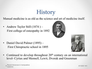 History
Manual medicine is as old as the science and art of medicine itself.
• Andrew Taylor Still (1874 ) –
First college of osteopathy in 1892
• Daniel David Palmer (1895) –
First Chiropractic school in 1895
• Continued to develop throughout 20th century on an international
level- Cyriax and Mennell, Lewit, Dvorak and Greenman
6/1/2021
Recent Advances in manipulative
medicine
4
 