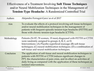 Effectiveness of a Treatment Involving Soft Tissue Techniques
and/or Neural Mobilization Techniques in the Management of
Tension-Type Headache: A Randomized Controlled Trial
6/1/2021
Recent Advances in manipulative
medicine
40
Authors Alejandro Ferragut-Garcı´as et al 2017
Aim To evaluate the effects of a protocol involving soft tissue techniques
and/or neural mobilization techniques in the management of
patients with frequent episodic tension-type headache (FETTH) and
those with chronic tension-type headache (CTTH).
Methodology Patients (N=97; 78 women, 19 men) diagnosed with FETTH or CTTH
were randomly assigned to groups A, B, C, or D.
Interventions: (A) Placebo superficial massage; (B) soft tissue
techniques; (C) neural mobilization techniques; (D) a combination of
soft tissue and neural mobilization techniques.
Conclusion The application of soft tissue and neural mobilization techniques to
patients with FETTH or CTTH induces significant changes in
PPT, the characteristics of pain crisis, and its effect on activities of
daily living as compared with the application of these techniques as
isolated interventions.
 