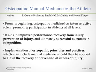 Osteopathic Manual Medicine & the Athlete
6/1/2021
Recent Advances in manipulative
medicine
43
Authors P. Gunnar Brolinson, Sarah M.G. McGinley, and Shawn Kerger
• From its beginning, osteopathic medicine has taken an active
role in promoting participation in athletics at all levels.
• It aids in improved performance, recovery from injury,
prevention of injury, and ultimately successful outcomes in
competition.
• Implementation of osteopathic principles and practices,
which may include manual medicine, should then be applied
to aid in the recovery or prevention of illness or injury.
 