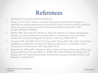References
1. Greenman’s Principles of Manual Medicine.
2. Wang Y, Xu M, Shi Y. Efficacy of spinal chiropractic manipulative therapy for
adjusting the relationship between cervical facet joints to treat headache caused by
acute mountain sickness. Journal of International Medical Research. 2020
Jan;48(1):0300060519898005.
3. Botelho MB, Alvarenga BA, Molina N, Ribas M, Baptista AF. Spinal manipulative
therapy and sports performance enhancement: a systematic review. Journal of
manipulative and physiological therapeutics. 2017 Sep 1;40(7):535-43.
4. Cerqueira MS, Sales RM, Pinto CT, Moreno BG, Moura Filho AG. High-velocity low-
amplitude manipulation (thrust) and athletic performance: a systematic review.
Fisioterapia em Movimento. 2017 Apr;30(2):413-22.
5. Ruparelia H, Mishra RN. Immediate Effect of Muscle Energy Technique (MET) and
Positional Release Therapy (PRT) on SLR90⁰-90⁰, Ankle Dorsiflexion Range and Y-
Balance Test-An Experimental Study. International Journal of Health Sciences and
Research. 2019;9(9):53-8.
6/1/2021
Recent Advances in manipulative
medicine
44
 