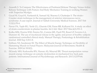 6. Anandh S. To Compare The Effectiveness of Positional Release Therapy Versus Active
Release Technique with Posture And Body Mechanics Training in working Women
with Trapezius Myalgia.
7. Goyal M, Goyal K, Narkeesh K, Samuel AJ, Sharma S, Chatterjee S. The strain–
Counter strain technique in the management of anterior interosseous nerve
syndrome: A case report. Journal of Taibah University Medical Sciences. 2017 Feb
1;12(1):70-4.
8. Pawar PA, Tople RU, Yeole UL, Gharote GM, Panse RB, Kulkarni SA. A study on effect
of strain-counterstrain in plantar fasciitis. Int J Adv Med. 2017 Mar;4(2):551-2.
9. Kulka MM, Pereira WM, Pereira NL, Correia ME, Pauli PH, Rossi LP, Ferreira LA,
Dumont AJ. The use of myofascial release in the agility and power of healthy subjects:
randomized controlled clinical study. Manual Therapy, Posturology & Rehabilitation
Journal. 2020 Sep 3;18:1-8.
10. Srithren NS, Sundaram SS. The Effect of Muscle Energy Technique on Flexibility of
Hamstring Muscle in Futsal Players. Malaysian Journal of Movement, Health &
Exercise. 2020 Jul 30;9(2).
11. ElGendy MH, Karkousha RN, Hassan AS, Mourad RR. Thrust manipulation versus
muscle energy technique on somatic dysfunction in mechanical low back pain
patients. International Journal of Physiotherapy and Research. 2017;5:2379-84.
6/1/2021
Recent Advances in manipulative
medicine
45
 