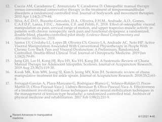 12. Cuccia AM, Caradonna C, Annunziata V, Caradonna D. Osteopathic manual therapy
versus conventional conservative therapy in the treatment of temporomandibular
disorders: a randomized controlled trial. Journal of bodywork and movement therapies.
2010 Apr 1;14(2):179-84.
13. Silva, A.C.D.O., Biasotto-Gonzalez, D.A., Oliveira, F.H.M., Andrade, A.O., Gomes,
C.A.F.D.P., Lanza, F.D.C., Amorim, C.F. and Politti, F., 2018. Effect of osteopathic visceral
manipulation on pain, cervical range of motion, and upper trapezius muscle activity in
patients with chronic nonspecific neck pain and functional dyspepsia: a randomized,
double-blind, placebo-controlled pilot study. Evidence-Based Complementary and
Alternative Medicine, 2018.
14. Santos LV, Córdoba LL, Lopes JB, Oliveira CS, Grecco LA, Andrade AC, Neto HP. Active
Visceral Manipulation Associated With Conventional Physiotherapy in People With
Chronic Low Back Pain and Visceral Dysfunction: A Preliminary, Randomized,
Controlled, Double-Blind Clinical Trial. Journal of Chiropractic Medicine. 2019 Jun
1;18(2):79-89.
15. Jung GH, Lee H, Kong HJ, Ryu HY, Ku YH, Kang JH. A Systematic Review of Chuna
Manual Therapy for Adolescent Idiopathic Scoliosis. Journal of Acupuncture Research.
2019 Aug 23;36(3):119-30.
16. Kwak MK, Kim MW, Jeong SJ, Kim S, Jeong MY, Kim JH. Systematic review of chuna
manipulative treatment for ankle sprain. Journal of Acupuncture Research. 2018;35(2):61-
8.
17. Ferragut-Garcías A, Plaza-Manzano G, Rodríguez-Blanco C, Velasco-Roldán O, Pecos-
Martín D, Oliva-Pascual-Vaca J, Llabrés-Bennasar B, Oliva-Pascual-Vaca Á. Effectiveness
of a treatment involving soft tissue techniques and/or neural mobilization techniques in
the management of tension-type headache: a randomized controlled trial. Archives of
physical medicine and rehabilitation. 2017 Feb 1;98(2):211-9.
6/1/2021
Recent Advances in manipulative
medicine
46
 