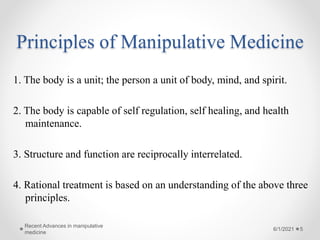 Principles of Manipulative Medicine
1. The body is a unit; the person a unit of body, mind, and spirit.
2. The body is capable of self regulation, self healing, and health
maintenance.
3. Structure and function are reciprocally interrelated.
4. Rational treatment is based on an understanding of the above three
principles.
6/1/2021
Recent Advances in manipulative
medicine
5
 