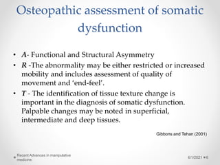 Osteopathic assessment of somatic
dysfunction
• A- Functional and Structural Asymmetry
• R -The abnormality may be either restricted or increased
mobility and includes assessment of quality of
movement and ‘end-feel’.
• T - The identification of tissue texture change is
important in the diagnosis of somatic dysfunction.
Palpable changes may be noted in superficial,
intermediate and deep tissues.
Gibbons and Tehan (2001)
6/1/2021
Recent Advances in manipulative
medicine
6
 