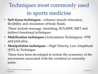 Techniques most commonly used
in sports medicine
• Soft tissue techniques – enhance muscle relaxation,
flexibility and circulation of body fluids.
These include massage, stretching, SCS,MFR, MET and
indirect functional techniques
• Mobilization techniques (Articulation Techniques) –FPR
and joint play.
• Manipulation techniques – High Velocity, Low Amplitude
(HVLA) Technique.
These have been developed to restore the symmetry of the
movements associated with the vertebral or extremity
joints.
6/1/2021
Recent Advances in manipulative
medicine
7
 