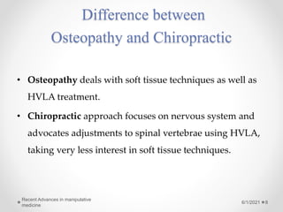 Difference between
Osteopathy and Chiropractic
• Osteopathy deals with soft tissue techniques as well as
HVLA treatment.
• Chiropractic approach focuses on nervous system and
advocates adjustments to spinal vertebrae using HVLA,
taking very less interest in soft tissue techniques.
6/1/2021
Recent Advances in manipulative
medicine
8
 