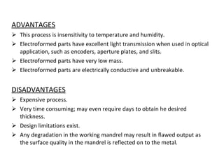 ADVANTAGES This process is insensitivity to temperature and humidity. Electroformed parts have excellent light transmission when used in optical application, such as encoders, aperture plates, and slits. Electroformed parts have very low mass. Electroformed parts are electrically conductive and unbreakable. DISADVANTAGES Expensive process. Very time consuming; may even require days to obtain he desired thickness. Design limitations exist. Any degradation in the working mandrel may result in flawed output as the surface quality in the mandrel is reflected on to the metal. 