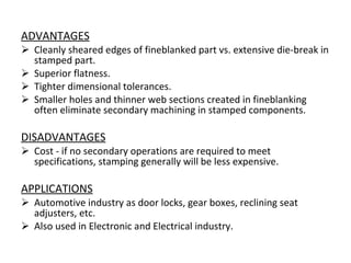 ADVANTAGES Cleanly sheared edges of fineblanked part vs. extensive die-break in stamped part.  Superior flatness.  Tighter dimensional tolerances. Smaller holes and thinner web sections created in fineblanking often eliminate secondary machining in stamped components.  DISADVANTAGES Cost - if no secondary operations are required to meet specifications, stamping generally will be less expensive.  APPLICATIONS Automotive industry as door locks, gear boxes, reclining seat adjusters, etc. Also used in Electronic and Electrical industry. 
