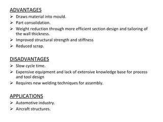 ADVANTAGES Draws material into mould. Part consolidation. Weight reduction through more efficient section design and tailoring of the wall thickness. Improved structural strength and stiffness Reduced scrap. DISADVANTAGES Slow cycle time. Expensive equipment and lack of extensive knowledge base for process and tool design  Requires new welding techniques for assembly. APPLICATIONS Automotive industry. Aircraft structures. 