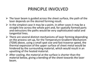 PRINCIPLE INVOLVED The laser beam is guided across the sheet surface, the path of the laser depends on the desired forming result. In the simplest case it may be a point, in other cases it may be a straight line across the whole part and, for spatially formed parts and extrusions the paths would be very sophisticated radial and tangential lines. There are several distinct mechanisms of laser forming depending on the process set-up, for the Temperature Gradient Mechanism (TGM) above, using a small spot size and fast traverse speed, the thermal expansion of the upper surface of sheet metal would be hindered by the surrounding material, which would result in an upsetting of the heated material. After cooling, the material at the surface is shorter than the material below, giving a bending of the sheet towards the laser beam. 