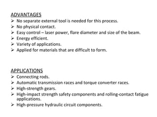 ADVANTAGES No separate external tool is needed for this process. No physical contact. Easy control – laser power, flare diameter and size of the beam. Energy efficient. Variety of applications. Applied for materials that are difficult to form. APPLICATIONS Connecting rods. Automatic transmission races and torque converter races. High-strength gears. High-impact strength safety components and rolling-contact fatigue applications. High-pressure hydraulic circuit components. 