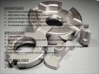 ADVANTAGES Improved strength and density High-level static and dynamic properties Material flexibility – from low- to high-alloy steels Minimal weight fluctuations and reduced burr waste Increased precision and tighter tolerances compared to wrought forging APPLICATIONS Connecting rods. Automatic transmission races and torque converter races. High-strength gears. High-impact strength safety components and rolling-contact fatigue applications. High-pressure hydraulic circuit components. MATERIALS USED Low alloy steels High alloy steels. 