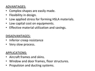 ADVANTAGES: Complex shapes are easily made. Flexibility in design. Low applied stress for forming HSLA materials. Low capital cost on equipments. Effective material utilization and savings. DISADVANTAGES: Inferior creep resistance Very slow process. APPLICATIONS: Aircraft frames and skins. Window and door frames, floor structures. Propulsion and ducting systems. 