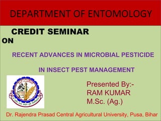 DEPARTMENT OF ENTOMOLOGYDEPARTMENT OF ENTOMOLOGY
CREDIT SEMINAR
ON
CREDIT SEMINAR
ON
RECENT ADVANCES IN MICROBIAL PESTICIDE
IN INSECT PEST MANAGEMENT
Presented By:-
RAM KUMAR
M.Sc. (Ag.)
Dr. Rajendra Prasad Central Agricultural University, Pusa, Bihar
 