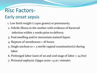 Risc Factors-
Early onset sepsis
 1. Low birth weight (<2500 grams) or prematurity
 2. Febrile illness in the mother with evidence of bacterial
    infection within 2 weeks prior to delivery.
 3. Foul smelling and/or meconium stained liquor.
 4. Rupture of membranes > 18 hours.
 5. Single unclean or > 3 sterile vaginal examination(s) during
   labor
 6. Prolonged labor (sum of 1st and 2nd stage of labor > 24 hrs)
 7. Perinatal asphyxia (Apgar score <4 at 1 minute)
 