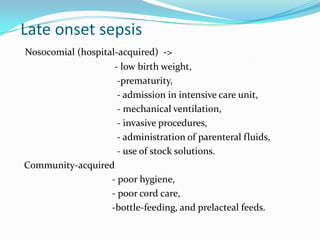Late onset sepsis
Nosocomial (hospital-acquired) ->
                    - low birth weight,
                     -prematurity,
                     - admission in intensive care unit,
                     - mechanical ventilation,
                     - invasive procedures,
                     - administration of parenteral fluids,
                     - use of stock solutions.
Community-acquired
                   - poor hygiene,
                   - poor cord care,
                   -bottle-feeding, and prelacteal feeds.
 