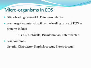 Micro-organisms in EOS
 GBS – leading cause of EOS in term infants.

 gram negative enteric bacilli --the leading cause of EOS in
  preterm infants

          E. Coli, Klebsiella, Pseudomonas, Enterobacter.

 Less common-
  Listeria, Citrobacter, Staphylococcus, Enterococcus
 