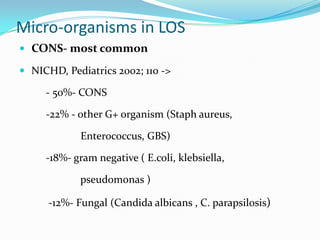 Micro-organisms in LOS
 CONS- most common

 NICHD, Pediatrics 2002; 110 ->

     - 50%- CONS

     -22% - other G+ organism (Staph aureus,

             Enterococcus, GBS)

     -18%- gram negative ( E.coli, klebsiella,

             pseudomonas )

      -12%- Fungal (Candida albicans , C. parapsilosis)
 