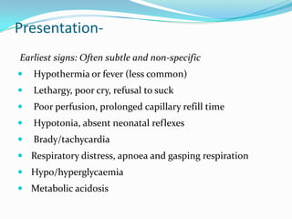 Presentation-
Earliest signs: Often subtle and non-specific
   Hypothermia or fever (less common)
   Lethargy, poor cry, refusal to suck
   Poor perfusion, prolonged capillary refill time
   Hypotonia, absent neonatal reflexes
   Brady/tachycardia
 Respiratory distress, apnoea and gasping respiration
 Hypo/hyperglycaemia
 Metabolic acidosis
 