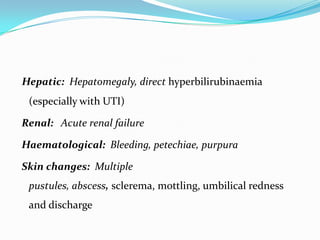 Hepatic: Hepatomegaly, direct hyperbilirubinaemia
 (especially with UTI)

Renal: Acute renal failure

Haematological: Bleeding, petechiae, purpura

Skin changes: Multiple
 pustules, abscess, sclerema, mottling, umbilical redness
 and discharge
 