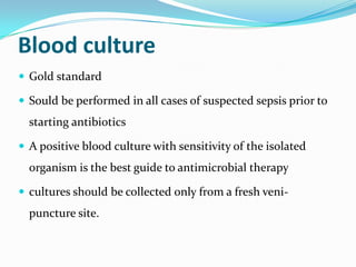 Blood culture
 Gold standard

 Sould be performed in all cases of suspected sepsis prior to
  starting antibiotics

 A positive blood culture with sensitivity of the isolated
  organism is the best guide to antimicrobial therapy

 cultures should be collected only from a fresh veni-
  puncture site.
 