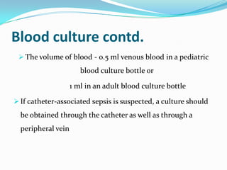 Blood culture contd.
  The volume of blood - 0.5 ml venous blood in a pediatric
                       blood culture bottle or

                    1 ml in an adult blood culture bottle

 If catheter-associated sepsis is suspected, a culture should
  be obtained through the catheter as well as through a
  peripheral vein
 