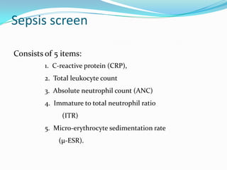Sepsis screen

Consists of 5 items:
         1. C-reactive protein (CRP),
         2. Total leukocyte count
         3. Absolute neutrophil count (ANC)
         4. Immature to total neutrophil ratio
              (ITR)
         5. Micro-erythrocyte sedimentation rate
             (μ-ESR).
 