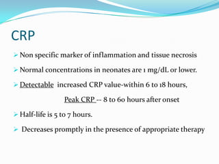 CRP
 Non specific marker of inflammation and tissue necrosis

 Normal concentrations in neonates are 1 mg/dL or lower.

 Detectable increased CRP value-within 6 to 18 hours,

                  Peak CRP -- 8 to 60 hours after onset

 Half-life is 5 to 7 hours.

 Decreases promptly in the presence of appropriate therapy
 