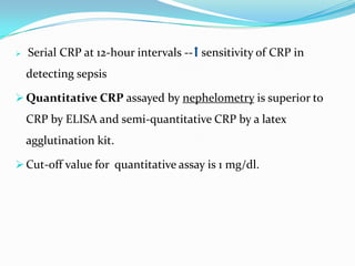    Serial CRP at 12-hour intervals -- sensitivity of CRP in
    detecting sepsis

 Quantitative CRP assayed by nephelometry is superior to
    CRP by ELISA and semi-quantitative CRP by a latex
    agglutination kit.

 Cut-off value for quantitative assay is 1 mg/dl.
 