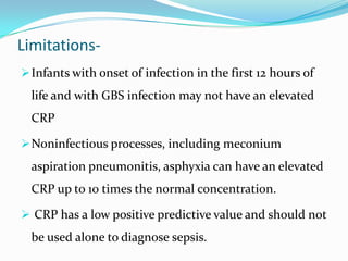 Limitations-
 Infants with onset of infection in the first 12 hours of
  life and with GBS infection may not have an elevated
  CRP

 Noninfectious processes, including meconium
  aspiration pneumonitis, asphyxia can have an elevated
  CRP up to 10 times the normal concentration.

 CRP has a low positive predictive value and should not
  be used alone to diagnose sepsis.
 