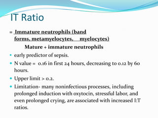 IT Ratio
= Immature neutrophils (band
  forms, metamyelocytes, myelocytes)
       Mature + immature neutrophils
 early predictor of sepsis.
 N value = 0.16 in first 24 hours, decreasing to 0.12 by 60
  hours.
 Upper limit > 0.2.
 Limitation- many noninfectious processes, including
  prolonged induction with oxytocin, stressful labor, and
  even prolonged crying, are associated with increased I:T
  ratios.
 