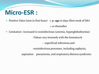 Micro-ESR :
 Positive Value (mm in first hour) > 3+ age in days (first week of life)

                                      > 10 thereafter

 Limitation- increased in noninfectious (anemia, hyperglobulinemia)

                       -Values vary inversely with the hematocrit

                               - superficial infections and

                       -noninfectious processes, including asphyxia,

             aspiration pneumonia, and respiratory distress syndrome.
 